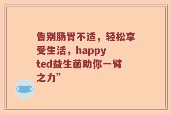 告别肠胃不适，轻松享受生活，happy ted益生菌助你一臂之力”