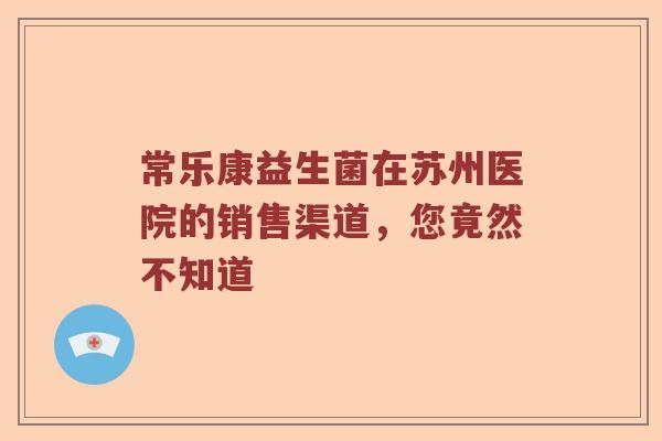 常乐康益生菌在苏州医院的销售渠道，您竟然不知道