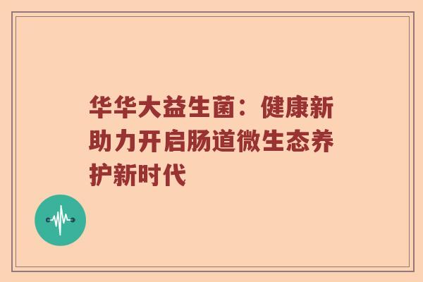 华华大益生菌：健康新助力开启肠道微生态养护新时代