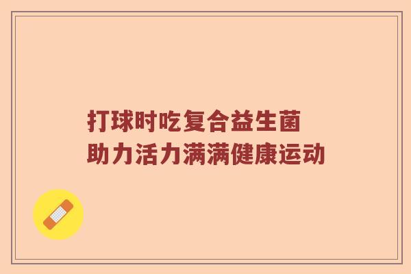 打球时吃复合益生菌 助力活力满满健康运动