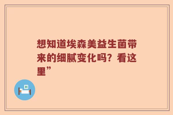 想知道埃森美益生菌带来的细腻变化吗？看这里”