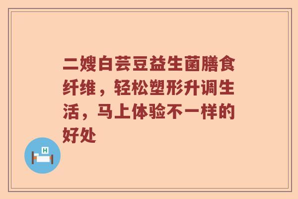 二嫂白芸豆益生菌膳食纤维，轻松塑形升调生活，马上体验不一样的好处