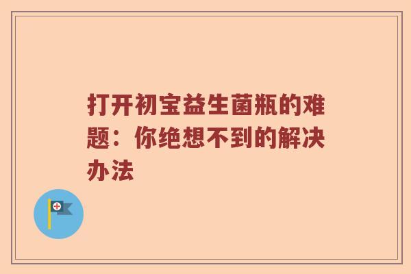 打开初宝益生菌瓶的难题：你绝想不到的解决办法