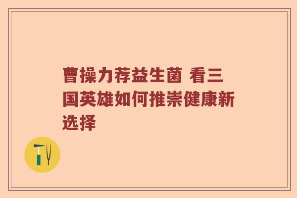 曹操力荐益生菌 看三国英雄如何推崇健康新选择