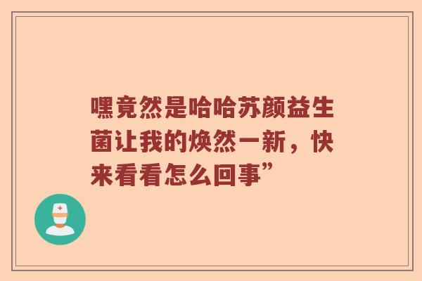 嘿竟然是哈哈苏颜益生菌让我的焕然一新，快来看看怎么回事”