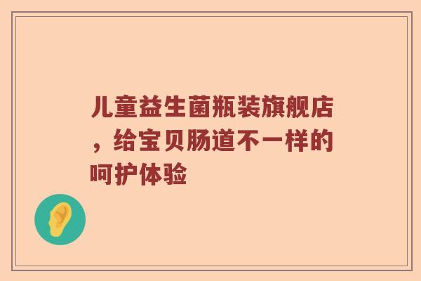 儿童益生菌瓶装旗舰店，给宝贝肠道不一样的呵护体验