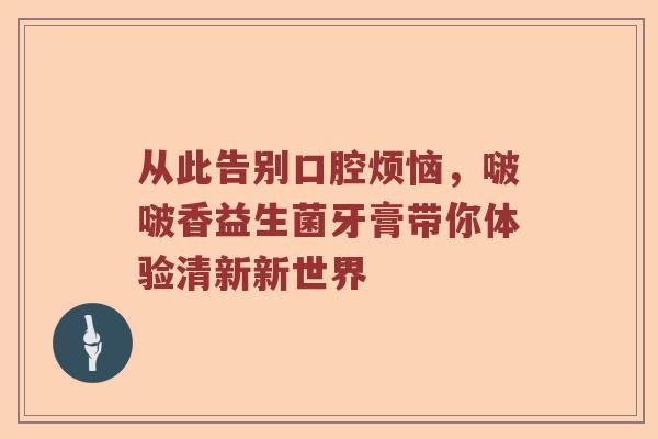 从此告别口腔烦恼，啵啵香益生菌牙膏带你体验清新新世界