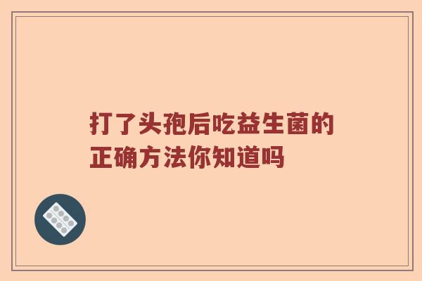 打了头孢后吃益生菌的正确方法你知道吗