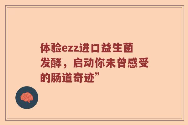 体验ezz进口益生菌发酵，启动你未曾感受的肠道奇迹”