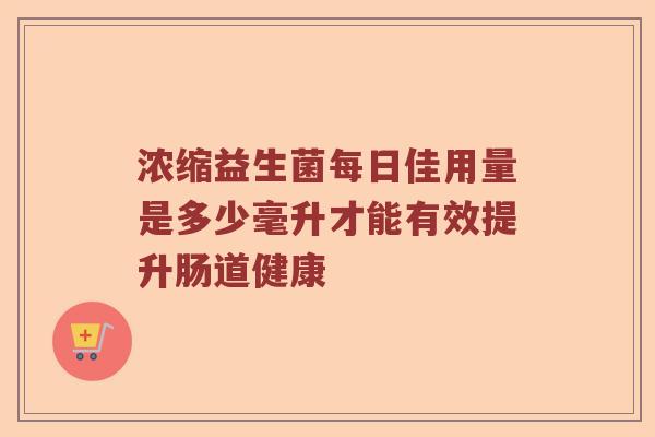 浓缩益生菌每日佳用量是多少毫升才能有效提升肠道健康