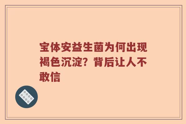 宝体安益生菌为何出现褐色沉淀？背后让人不敢信