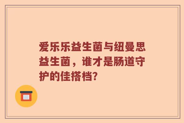 爱乐乐益生菌与纽曼思益生菌，谁才是肠道守护的佳搭档？