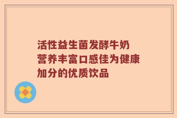 活性益生菌发酵牛奶 营养丰富口感佳为健康加分的优质饮品