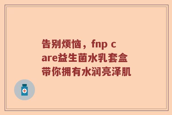 告别烦恼，fnp care益生菌水乳套盒带你拥有水润亮泽肌