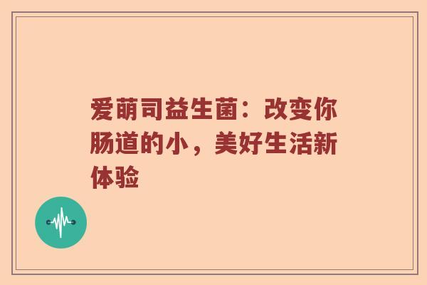 爱萌司益生菌：改变你肠道的小，美好生活新体验