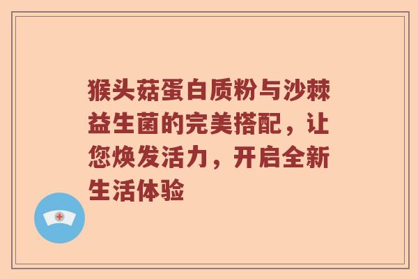 猴头菇蛋白质粉与沙棘益生菌的完美搭配，让您焕发活力，开启全新生活体验