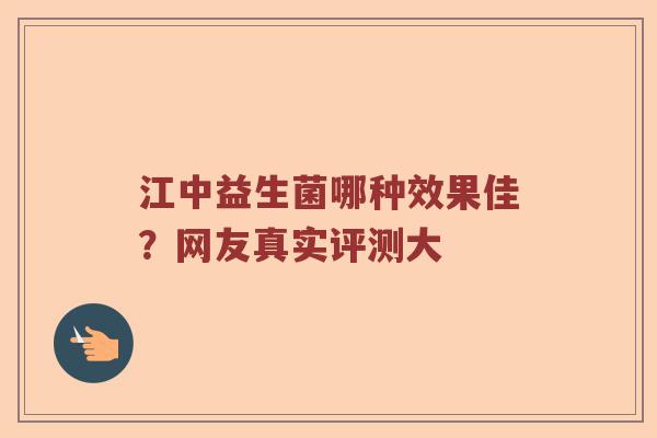江中益生菌哪种效果佳？网友真实评测大