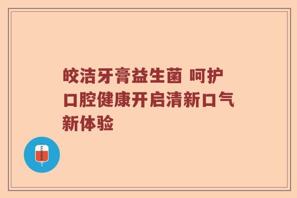 皎洁牙膏益生菌 呵护口腔健康开启清新口气新体验