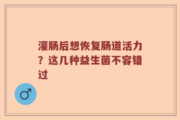 灌肠后想恢复肠道活力？这几种益生菌不容错过