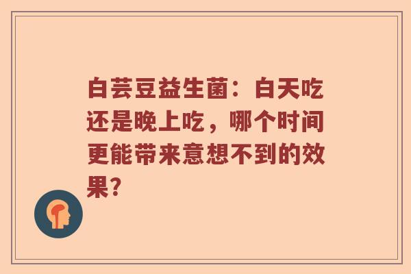 白芸豆益生菌：白天吃还是晚上吃，哪个时间更能带来意想不到的效果？