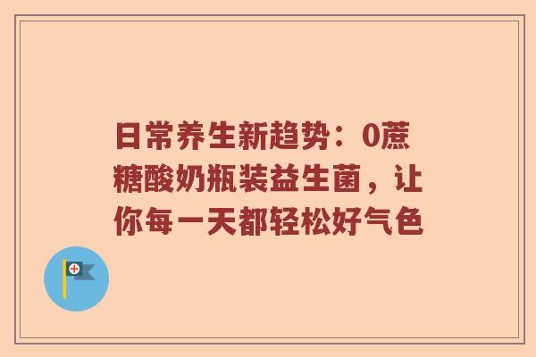 日常养生新趋势：0蔗糖酸奶瓶装益生菌，让你每一天都轻松好气色