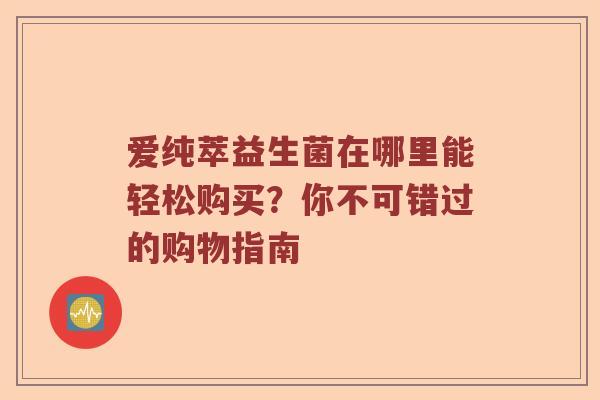 爱纯萃益生菌在哪里能轻松购买？你不可错过的购物指南