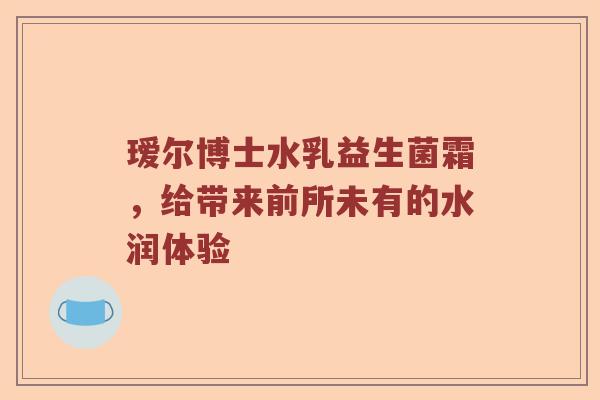 瑷尔博士水乳益生菌霜，给带来前所未有的水润体验