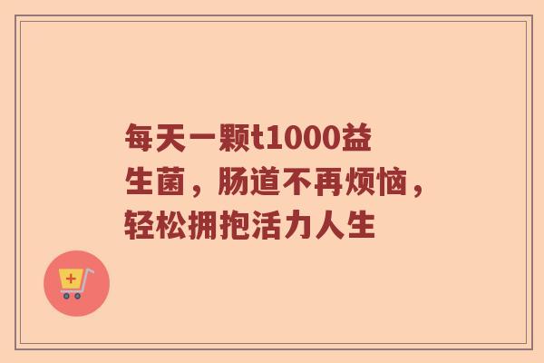 每天一颗t1000益生菌，肠道不再烦恼，轻松拥抱活力人生