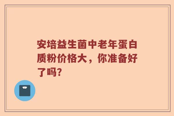 安培益生菌中老年蛋白质粉价格大，你准备好了吗？