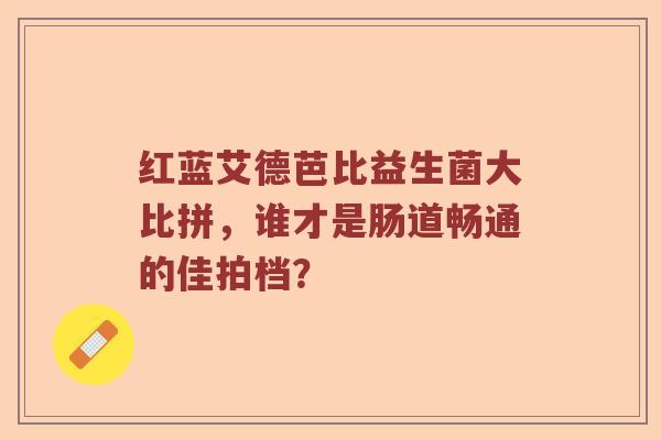 红蓝艾德芭比益生菌大比拼，谁才是肠道畅通的佳拍档？