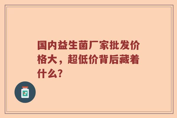 国内益生菌厂家批发价格大，超低价背后藏着什么？
