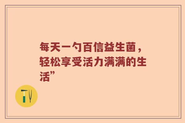 每天一勺百信益生菌，轻松享受活力满满的生活”