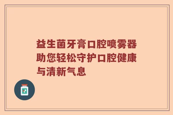 益生菌牙膏口腔喷雾器助您轻松守护口腔健康与清新气息
