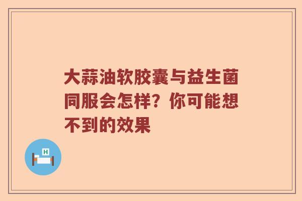 大蒜油软胶囊与益生菌同服会怎样？你可能想不到的效果