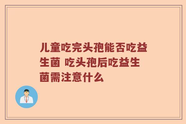 儿童吃完头孢能否吃益生菌 吃头孢后吃益生菌需注意什么