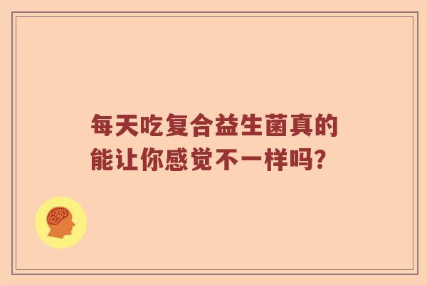 每天吃复合益生菌真的能让你感觉不一样吗？