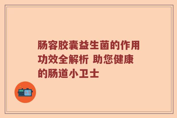 肠容胶囊益生菌的作用功效全解析 助您健康的肠道小卫士