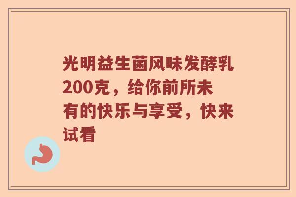 光明益生菌风味发酵乳200克，给你前所未有的快乐与享受，快来试看