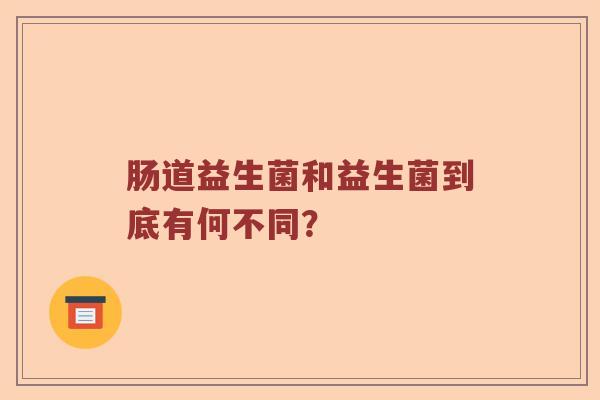 肠道益生菌和益生菌到底有何不同？