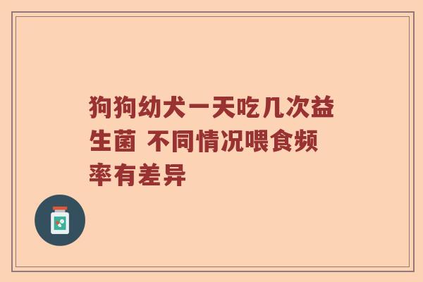 狗狗幼犬一天吃几次益生菌 不同情况喂食频率有差异