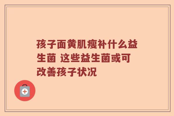 孩子面黄肌瘦补什么益生菌 这些益生菌或可改善孩子状况