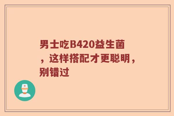 男士吃B420益生菌，这样搭配才更聪明，别错过