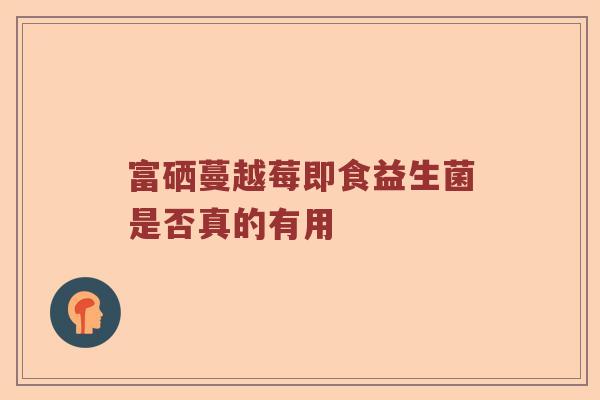 富硒蔓越莓即食益生菌是否真的有用