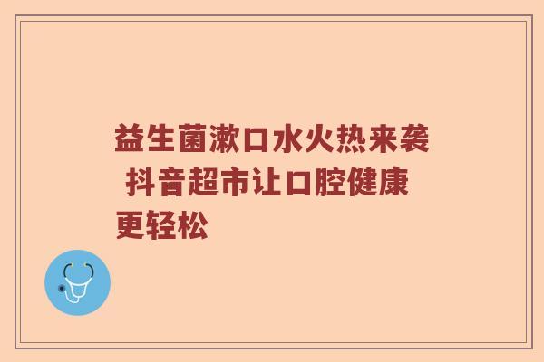 益生菌漱口水火热来袭 抖音超市让口腔健康更轻松