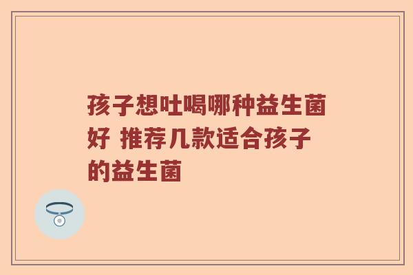 孩子想吐喝哪种益生菌好 推荐几款适合孩子的益生菌