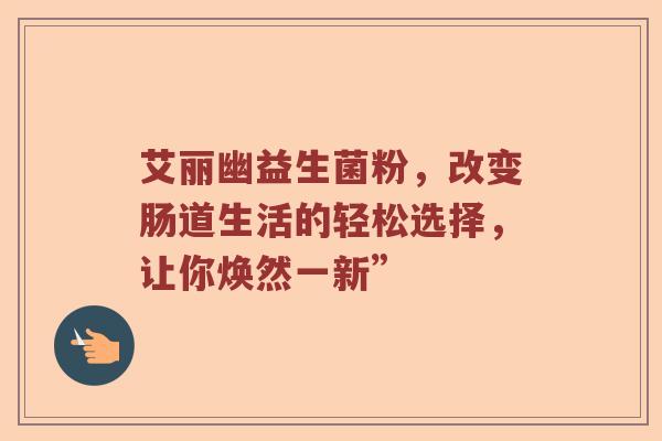 艾丽幽益生菌粉，改变肠道生活的轻松选择，让你焕然一新”