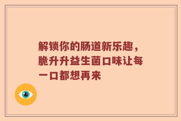 解锁你的肠道新乐趣，脆升升益生菌口味让每一口都想再来