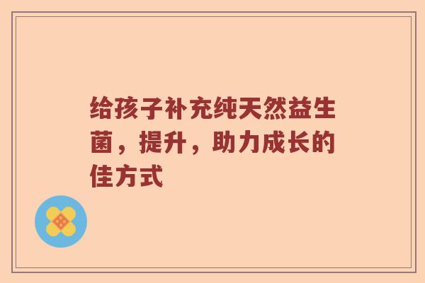 给孩子补充纯天然益生菌，提升，助力成长的佳方式