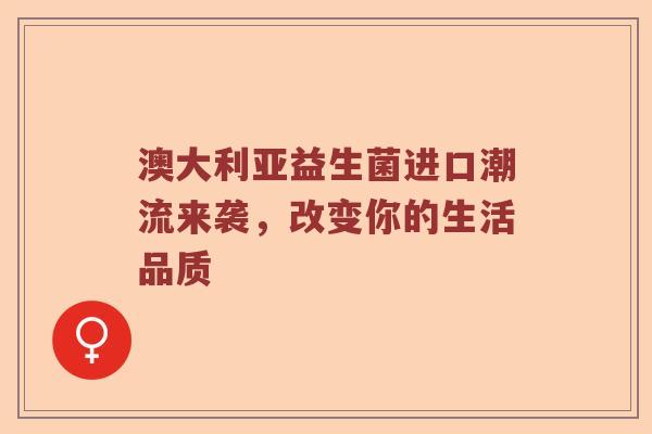 澳大利亚益生菌进口潮流来袭，改变你的生活品质