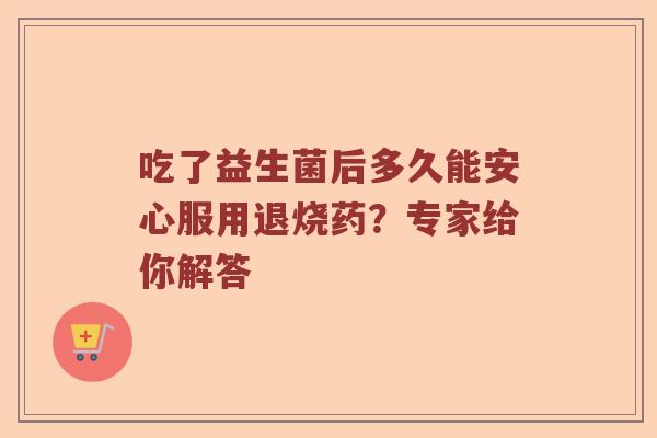 吃了益生菌后多久能安心服用退烧药？专家给你解答